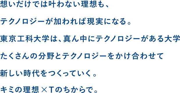 想いだけでは叶わない理想も、テクノロジーが加われば現実になる。東京工科大学は、真ん中にテクノロジーがある大学。たくさんの分野とテクノロジーを掛け合わせて新しい時代をつくっていく。君の理想×Tのちからで。