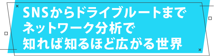 SNSからドライブルートまでネットワーク分析で知れば知るほど広がる世界
