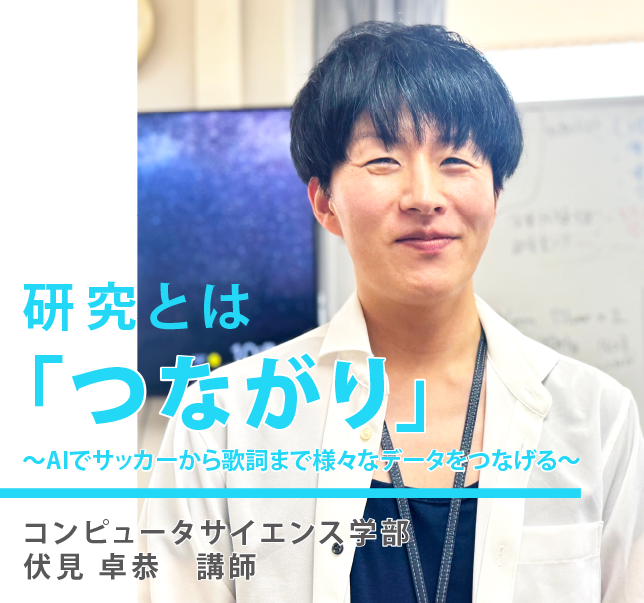 研究とは「つながり」コンピュータサイエンス学部 伏見 卓恭 講師